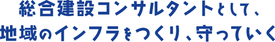 総合建設コンサルタントとして、 地域のインフラをつくり、守っていく